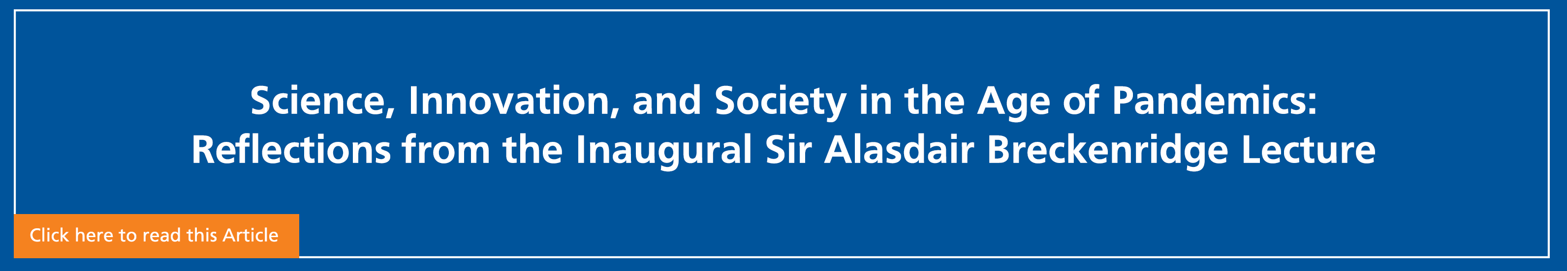 Blue banner with "Science, Innovation, and Society in the Age of Pandemics: Reflections from the Inaugural Sir Alasdair Breckenridge Lecture" in white. Click on banner to read article.